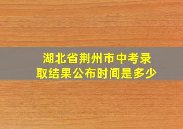 湖北省荆州市中考录取结果公布时间是多少