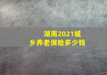 湖南2021城乡养老保险多少钱