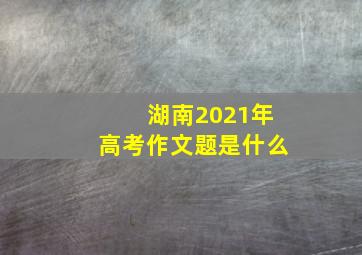 湖南2021年高考作文题是什么