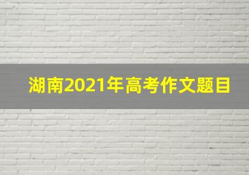 湖南2021年高考作文题目