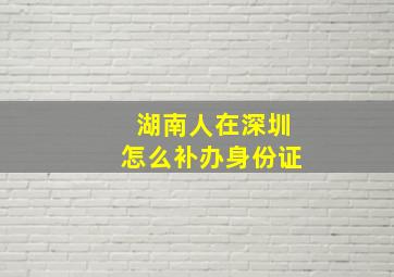 湖南人在深圳怎么补办身份证