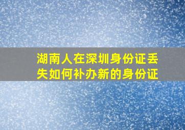 湖南人在深圳身份证丢失如何补办新的身份证