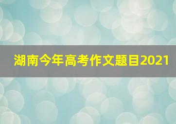 湖南今年高考作文题目2021