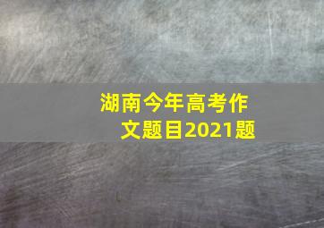 湖南今年高考作文题目2021题