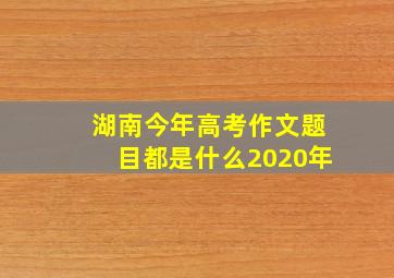 湖南今年高考作文题目都是什么2020年