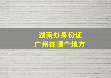 湖南办身份证广州在哪个地方