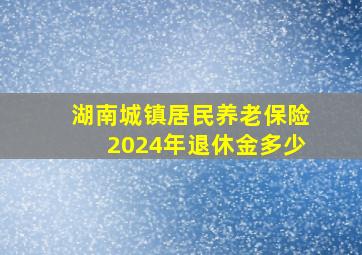 湖南城镇居民养老保险2024年退休金多少