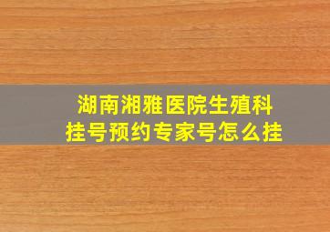 湖南湘雅医院生殖科挂号预约专家号怎么挂