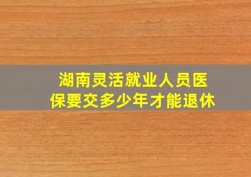 湖南灵活就业人员医保要交多少年才能退休