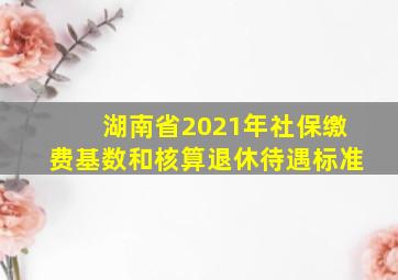 湖南省2021年社保缴费基数和核算退休待遇标准