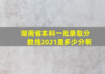 湖南省本科一批录取分数线2021是多少分啊