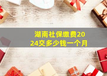 湖南社保缴费2024交多少钱一个月