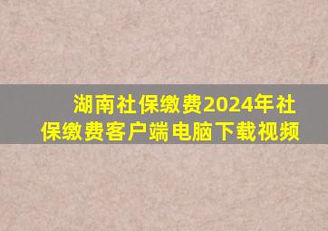 湖南社保缴费2024年社保缴费客户端电脑下载视频