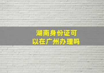 湖南身份证可以在广州办理吗