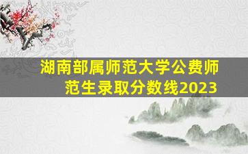 湖南部属师范大学公费师范生录取分数线2023