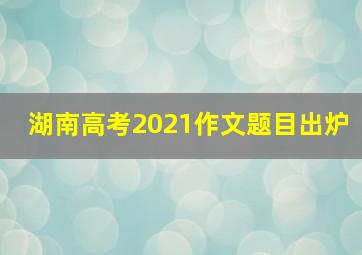 湖南高考2021作文题目出炉