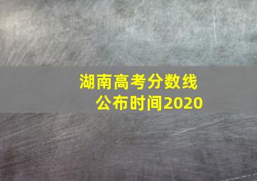 湖南高考分数线公布时间2020