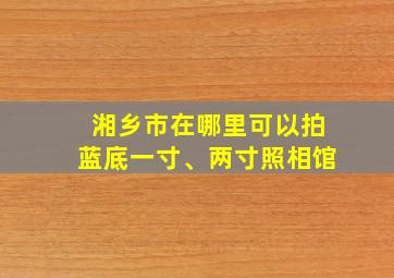 湘乡市在哪里可以拍蓝底一寸、两寸照相馆