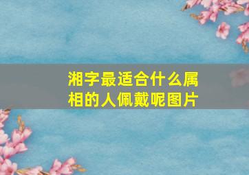 湘字最适合什么属相的人佩戴呢图片