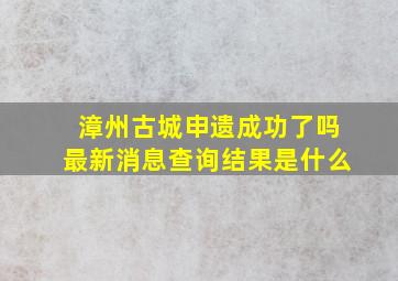 漳州古城申遗成功了吗最新消息查询结果是什么