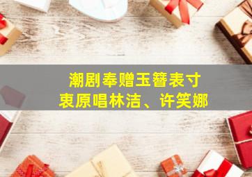 潮剧奉赠玉簪表寸衷原唱林洁、许笑娜