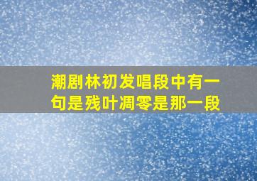 潮剧林初发唱段中有一句是残叶凋零是那一段