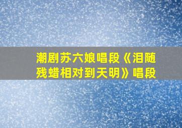 潮剧苏六娘唱段《泪随残蜡相对到天明》唱段