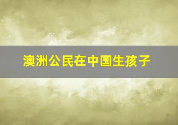 澳洲公民在中国生孩子