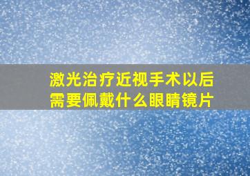 激光治疗近视手术以后需要佩戴什么眼睛镜片