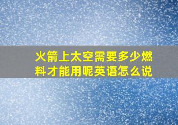 火箭上太空需要多少燃料才能用呢英语怎么说