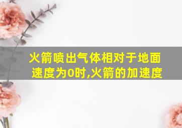 火箭喷出气体相对于地面速度为0时,火箭的加速度