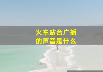 火车站台广播的声音是什么