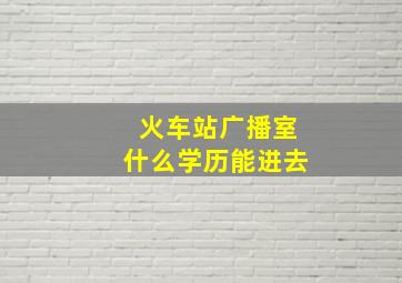 火车站广播室什么学历能进去