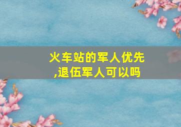 火车站的军人优先,退伍军人可以吗