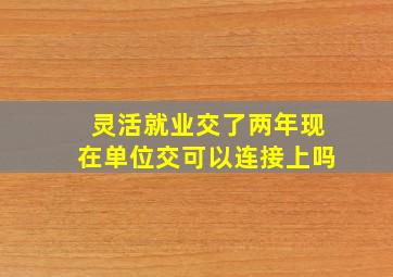 灵活就业交了两年现在单位交可以连接上吗