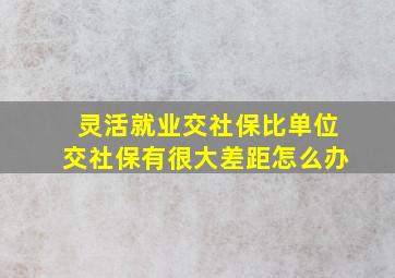 灵活就业交社保比单位交社保有很大差距怎么办