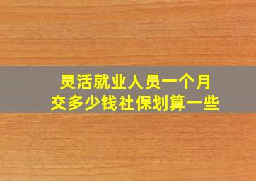 灵活就业人员一个月交多少钱社保划算一些