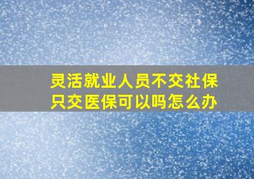 灵活就业人员不交社保只交医保可以吗怎么办