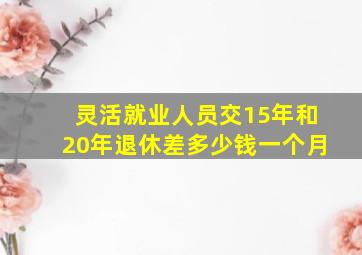 灵活就业人员交15年和20年退休差多少钱一个月