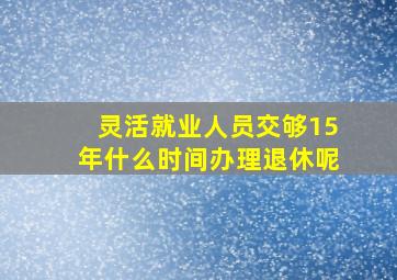 灵活就业人员交够15年什么时间办理退休呢