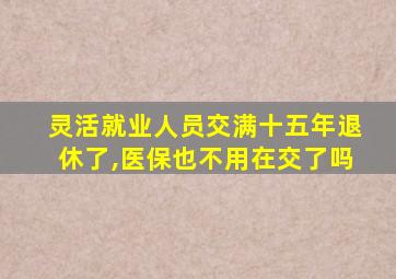 灵活就业人员交满十五年退休了,医保也不用在交了吗