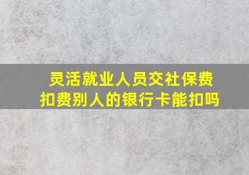 灵活就业人员交社保费扣费别人的银行卡能扣吗