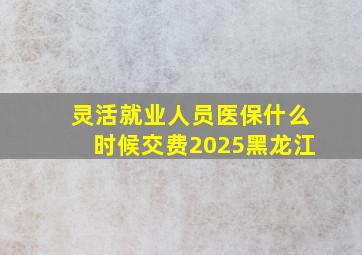 灵活就业人员医保什么时候交费2025黑龙江