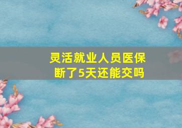 灵活就业人员医保断了5天还能交吗