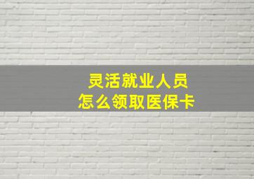 灵活就业人员怎么领取医保卡