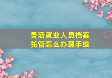 灵活就业人员档案托管怎么办理手续