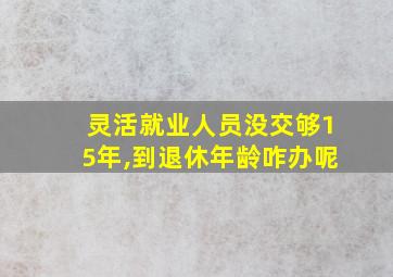 灵活就业人员没交够15年,到退休年龄咋办呢