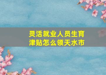 灵活就业人员生育津贴怎么领天水市