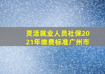 灵活就业人员社保2021年缴费标准广州市