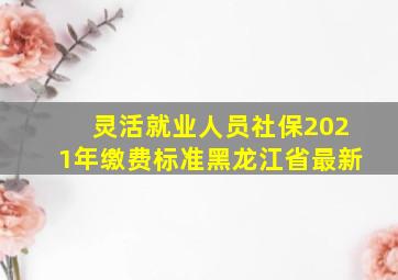 灵活就业人员社保2021年缴费标准黑龙江省最新